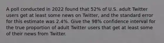 A poll conducted in 2022 found that 52% of U.S. adult Twitter users get at least some news on Twitter, and the standard error for this estimate was 2.4%. Give the 98% confidence interval for the true proportion of adult Twitter users that get at least some of their news from Twitter.