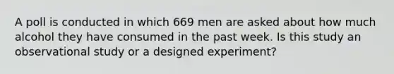 A poll is conducted in which 669 men are asked about how much alcohol they have consumed in the past week. Is this study an observational study or a designed experiment?