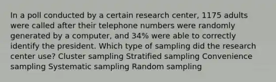 In a poll conducted by a certain research​ center, 1175 adults were called after their telephone numbers were randomly generated by a​ computer, and 34% were able to correctly identify the president. Which type of sampling did the research center​ use? Cluster sampling Stratified sampling Convenience sampling Systematic sampling Random sampling