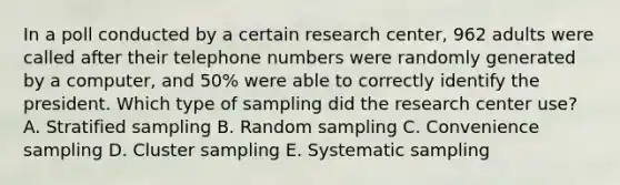 In a poll conducted by a certain research​ center, 962 adults were called after their telephone numbers were randomly generated by a​ computer, and 50% were able to correctly identify the president. Which type of sampling did the research center​ use? A. Stratified sampling B. Random sampling C. Convenience sampling D. Cluster sampling E. Systematic sampling