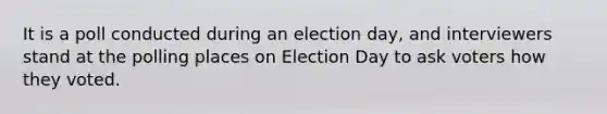 It is a poll conducted during an election day, and interviewers stand at the polling places on Election Day to ask voters how they voted.