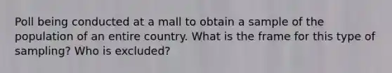 Poll being conducted at a mall to obtain a sample of the population of an entire country. What is the frame for this type of sampling? Who is excluded?