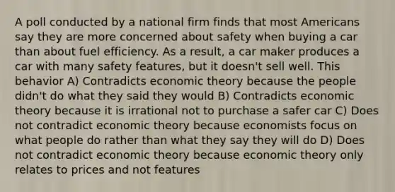 A poll conducted by a national firm finds that most Americans say they are more concerned about safety when buying a car than about fuel efficiency. As a result, a car maker produces a car with many safety features, but it doesn't sell well. This behavior A) Contradicts economic theory because the people didn't do what they said they would B) Contradicts economic theory because it is irrational not to purchase a safer car C) Does not contradict economic theory because economists focus on what people do rather than what they say they will do D) Does not contradict economic theory because economic theory only relates to prices and not features