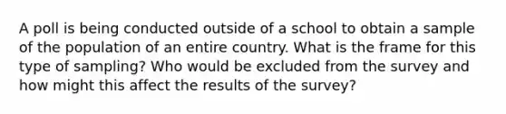 A poll is being conducted outside of a school to obtain a sample of the population of an entire country. What is the frame for this type of​ sampling? Who would be excluded from the survey and how might this affect the results of the​ survey?