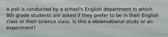 A poll is conducted by a school's English department in which 8th grade students are asked if they prefer to be in their English class or their science class. Is this a observational study or an experiment?