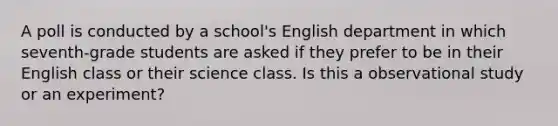 A poll is conducted by a school's English department in which seventh-grade students are asked if they prefer to be in their English class or their science class. Is this a observational study or an experiment?