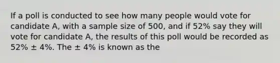 If a poll is conducted to see how many people would vote for candidate A, with a sample size of 500, and if 52% say they will vote for candidate A, the results of this poll would be recorded as 52% ± 4%. The ± 4% is known as the