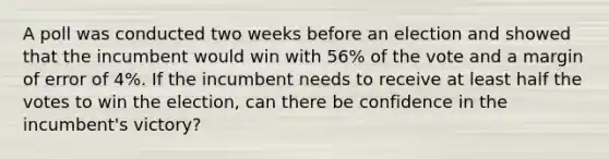 A poll was conducted two weeks before an election and showed that the incumbent would win with 56% of the vote and a margin of error of 4%. If the incumbent needs to receive at least half the votes to win the election, can there be confidence in the incumbent's victory?