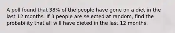 A poll found that 38% of the people have gone on a diet in the last 12 months. If 3 people are selected at random, find the probability that all will have dieted in the last 12 months.