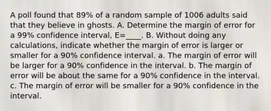 A poll found that 89% of a random sample of 1006 adults said that they believe in ghosts. A. Determine the margin of error for a 99% confidence interval, E=____. B. Without doing any calculations, indicate whether the margin of error is larger or smaller for a 90% confidence interval. a. The margin of error will be larger for a 90% confidence in the interval. b. The margin of error will be about the same for a 90% confidence in the interval. c. The margin of error will be smaller for a 90% confidence in the interval.