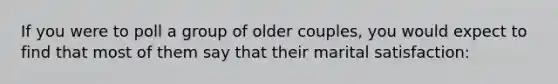 If you were to poll a group of older couples, you would expect to find that most of them say that their marital satisfaction: