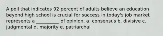 A poll that indicates 92 percent of adults believe an education beyond high school is crucial for success in today's job market represents a __________ of opinion. a. consensus b. divisive c. judgmental d. majority e. patriarchal