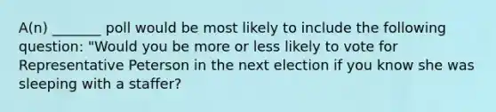 A(n) _______ poll would be most likely to include the following question: "Would you be more or less likely to vote for Representative Peterson in the next election if you know she was sleeping with a staffer?