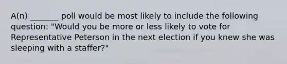 A(n) _______ poll would be most likely to include the following question: "Would you be more or less likely to vote for Representative Peterson in the next election if you knew she was sleeping with a staffer?"