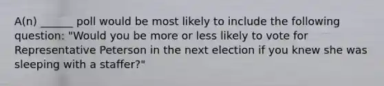 A(n) ______ poll would be most likely to include the following question: "Would you be more or less likely to vote for Representative Peterson in the next election if you knew she was sleeping with a staffer?"