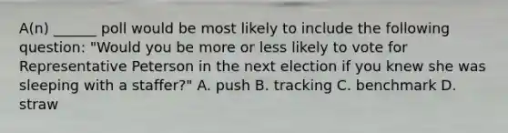 A(n) ______ poll would be most likely to include the following question: "Would you be more or less likely to vote for Representative Peterson in the next election if you knew she was sleeping with a staffer?" A. push B. tracking C. benchmark D. straw