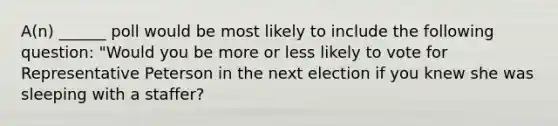 A(n) ______ poll would be most likely to include the following question: "Would you be more or less likely to vote for Representative Peterson in the next election if you knew she was sleeping with a staffer?