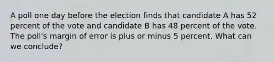 A poll one day before the election finds that candidate A has 52 percent of the vote and candidate B has 48 percent of the vote. The poll's margin of error is plus or minus 5 percent. What can we conclude?