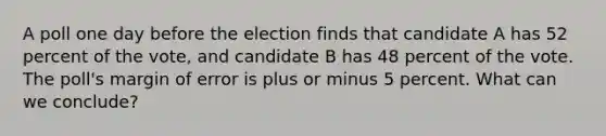 A poll one day before the election finds that candidate A has 52 percent of the vote, and candidate B has 48 percent of the vote. The poll's margin of error is plus or minus 5 percent. What can we conclude?