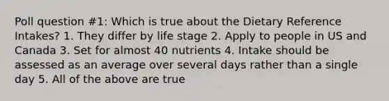 Poll question #1: Which is true about the Dietary Reference Intakes? 1. They differ by life stage 2. Apply to people in US and Canada 3. Set for almost 40 nutrients 4. Intake should be assessed as an average over several days rather than a single day 5. All of the above are true