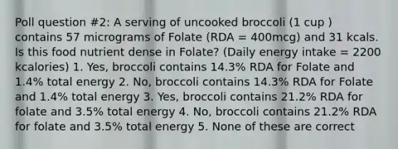 Poll question #2: A serving of uncooked broccoli (1 cup ) contains 57 micrograms of Folate (RDA = 400mcg) and 31 kcals. Is this food nutrient dense in Folate? (Daily energy intake = 2200 kcalories) 1. Yes, broccoli contains 14.3% RDA for Folate and 1.4% total energy 2. No, broccoli contains 14.3% RDA for Folate and 1.4% total energy 3. Yes, broccoli contains 21.2% RDA for folate and 3.5% total energy 4. No, broccoli contains 21.2% RDA for folate and 3.5% total energy 5. None of these are correct