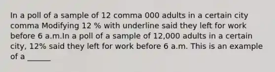 In a poll of a sample of 12 comma 000 adults in a certain city comma Modifying 12 % with underline said they left for work before 6 a.m.In a poll of a sample of 12,000 adults in a certain city, 12% said they left for work before 6 a.m. This is an example of a ______