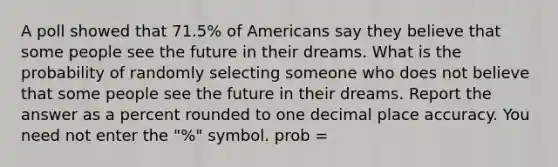 A poll showed that 71.5% of Americans say they believe that some people see the future in their dreams. What is the probability of randomly selecting someone who does not believe that some people see the future in their dreams. Report the answer as a percent rounded to one decimal place accuracy. You need not enter the "%" symbol. prob =