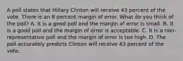 A poll states that Hillary Clinton will receive 43 percent of the vote. There is an 8 percent margin of error. What do you think of the poll? A. It is a good poll and the margin of error is small. B. It is a good poll and the margin of error is acceptable. C. It is a non-representative poll and the margin of error is too high. D. The poll accurately predicts Clinton will receive 43 percent of the vote.