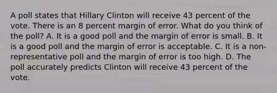 A poll states that Hillary Clinton will receive 43 percent of the vote. There is an 8 percent margin of error. What do you think of the poll? A. It is a good poll and the margin of error is small. B. It is a good poll and the margin of error is acceptable. C. It is a non-representative poll and the margin of error is too high. D. The poll accurately predicts Clinton will receive 43 percent of the vote.