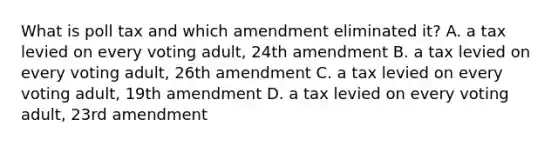 What is poll tax and which amendment eliminated it? A. a tax levied on every voting adult, 24th amendment B. a tax levied on every voting adult, 26th amendment C. a tax levied on every voting adult, 19th amendment D. a tax levied on every voting adult, 23rd amendment