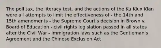 The poll tax, the literacy test, and the actions of the Ku Klux Klan were all attempts to limit the effectiveness of - the 14th and 15th amendments - the Supreme Court's decision in Brown v. Board of Education - civil rights legislation passed in all states after the Civil War - immigration laws such as the Gentleman's Agreement and the Chinese Exclusion Act