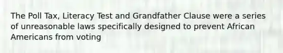 The Poll Tax, Literacy Test and Grandfather Clause were a series of unreasonable laws specifically designed to prevent African Americans from voting
