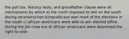 the poll tax, literacy tests, and grandfather clause were all mechanisms by which a) the north imposed its will on the south during reconstruction b)republicans won most of the elections in the south c) african americans were able to win elected office during the jim crow era d) african americans were depreived the right to vote