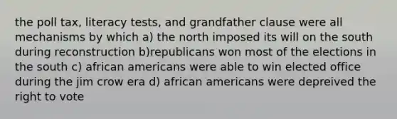 the poll tax, literacy tests, and grandfather clause were all mechanisms by which a) the north imposed its will on the south during reconstruction b)republicans won most of the elections in the south c) african americans were able to win elected office during the jim crow era d) african americans were depreived the right to vote