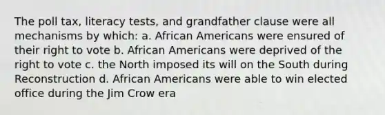 The poll tax, literacy tests, and grandfather clause were all mechanisms by which: a. African Americans were ensured of their right to vote b. African Americans were deprived of the right to vote c. the North imposed its will on the South during Reconstruction d. African Americans were able to win elected office during the Jim Crow era