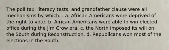 The poll tax, literacy tests, and grandfather clause were all mechanisms by which... a. African Americans were deprived of the right to vote. b. African Americans were able to win elected office during the Jim Crow era. c. the North imposed its will on the South during Reconstruction. d. Republicans won most of the elections in the South.