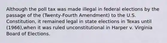 Although the poll tax was made illegal in federal elections by the passage of the (Twenty-Fourth Amendment) to the U.S. Constitution, it remained legal in state elections in Texas until (1966),when it was ruled unconstitutional in Harper v. Virginia Board of Elections.