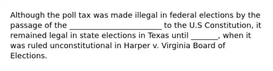 Although the poll tax was made illegal in federal elections by the passage of the ________________________ to the U.S Constitution, it remained legal in state elections in Texas until _______, when it was ruled unconstitutional in Harper v. Virginia Board of Elections.