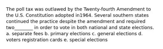 The poll tax was outlawed by the Twenty-fourth Amendment to the U.S. Constitution adopted in1964. Several southern states continued the practice despite the amendment and required two________ in order to vote in both national and state elections. a. separate fees b. primary elections c. general elections d. voters registration cards e. special elections