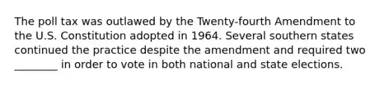 The poll tax was outlawed by the Twenty-fourth Amendment to the U.S. Constitution adopted in 1964. Several southern states continued the practice despite the amendment and required two ________ in order to vote in both national and state elections.