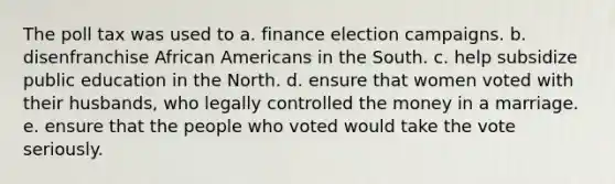 The poll tax was used to a. finance election campaigns. b. disenfranchise African Americans in the South. c. help subsidize public education in the North. d. ensure that women voted with their husbands, who legally controlled the money in a marriage. e. ensure that the people who voted would take the vote seriously.