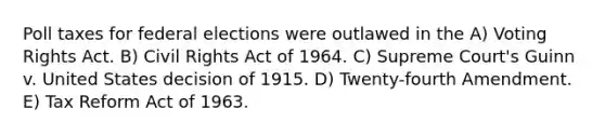 Poll taxes for federal elections were outlawed in the A) Voting Rights Act. B) Civil Rights Act of 1964. C) Supreme Court's Guinn v. United States decision of 1915. D) Twenty-fourth Amendment. E) Tax Reform Act of 1963.