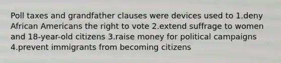 Poll taxes and grandfather clauses were devices used to 1.deny <a href='https://www.questionai.com/knowledge/kktT1tbvGH-african-americans' class='anchor-knowledge'>african americans</a> <a href='https://www.questionai.com/knowledge/kr9tEqZQot-the-right-to-vote' class='anchor-knowledge'>the right to vote</a> 2.extend suffrage to women and 18-year-old citizens 3.raise money for political campaigns 4.prevent immigrants from becoming citizens