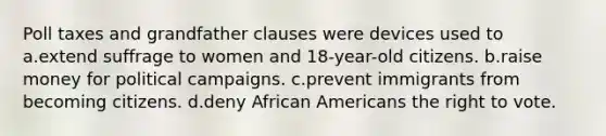 Poll taxes and grandfather clauses were devices used to a.extend suffrage to women and 18-year-old citizens. b.raise money for political campaigns. c.prevent immigrants from becoming citizens. d.deny African Americans the right to vote.