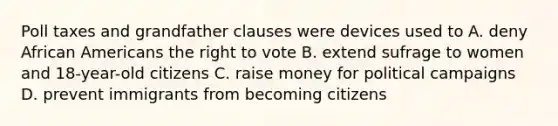 Poll taxes and grandfather clauses were devices used to A. deny African Americans the right to vote B. extend sufrage to women and 18-year-old citizens C. raise money for political campaigns D. prevent immigrants from becoming citizens