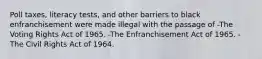 Poll taxes, literacy tests, and other barriers to black enfranchisement were made illegal with the passage of -The Voting Rights Act of 1965. -The Enfranchisement Act of 1965. -The Civil Rights Act of 1964.