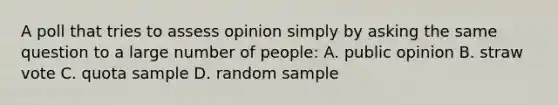 A poll that tries to assess opinion simply by asking the same question to a large number of people: A. public opinion B. straw vote C. quota sample D. random sample