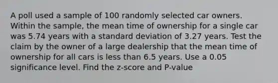 A poll used a sample of 100 randomly selected car owners. Within the​ sample, the mean time of ownership for a single car was 5.74 years with a <a href='https://www.questionai.com/knowledge/kqGUr1Cldy-standard-deviation' class='anchor-knowledge'>standard deviation</a> of 3.27 years. Test the claim by the owner of a large dealership that the mean time of ownership for all cars is <a href='https://www.questionai.com/knowledge/k7BtlYpAMX-less-than' class='anchor-knowledge'>less than</a> 6.5 years. Use a 0.05 significance level. Find the z-score and P-value