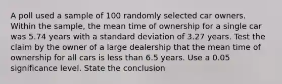 A poll used a sample of 100 randomly selected car owners. Within the​ sample, the mean time of ownership for a single car was 5.74 years with a <a href='https://www.questionai.com/knowledge/kqGUr1Cldy-standard-deviation' class='anchor-knowledge'>standard deviation</a> of 3.27 years. Test the claim by the owner of a large dealership that the mean time of ownership for all cars is less than 6.5 years. Use a 0.05 significance level. State the conclusion