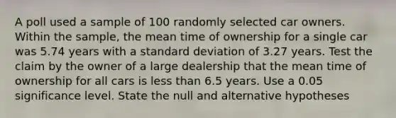 A poll used a sample of 100 randomly selected car owners. Within the​ sample, the mean time of ownership for a single car was 5.74 years with a <a href='https://www.questionai.com/knowledge/kqGUr1Cldy-standard-deviation' class='anchor-knowledge'>standard deviation</a> of 3.27 years. Test the claim by the owner of a large dealership that the mean time of ownership for all cars is <a href='https://www.questionai.com/knowledge/k7BtlYpAMX-less-than' class='anchor-knowledge'>less than</a> 6.5 years. Use a 0.05 significance level. State the null and alternative hypotheses